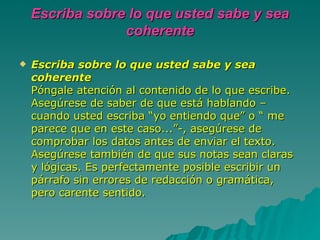 Escriba sobre lo que usted sabe y sea coherente Escriba sobre lo que usted sabe y sea coherente Póngale atención al contenido de lo que escribe. Asegúrese de saber de que está hablando –cuando usted escriba “yo entiendo que” o “ me parece que en este caso...”-, asegúrese de comprobar los datos antes de enviar el texto. Asegúrese también de que sus notas sean claras y lógicas. Es perfectamente posible escribir un párrafo sin errores de redacción o gramática, pero carente sentido.   