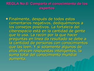REGLA No.6: Comparta el conocimiento de los expertos Finalmente, después de todos estos comentarios negativos, dediquémonos a los consejos positivos. La fortaleza del ciberespacio está en la cantidad de gente que lo usa. La razón por la que hacer preguntas en línea da resultado se debe a la cantidad de personas con conocimientos que las leen. Y si solamente algunos de ellos ofrecen respuestas inteligentes, la suma total del conocimiento mundial aumenta.  