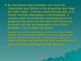 Es una buena idea compartir con otros las respuestas que obtiene a las preguntas que haga por éste medio . Cuando usted anticipa que va a recibir muchas respuestas a una pregunta, o cuándo usted ha publicado una pregunta en un grupo de discusión que no visita con frecuencia, es mejor solicitar las respuestas a su correo personal y no al listado del grupo. Si usted es uno de esos expertos, es mucho lo que puede aportar. Muchas personas publican sin costo alguno toda clase de listados de recursos o bibliografías, estos van desde relaciones muy completas de libros especializados en alguna disciplina hasta títulos de libros populares .  