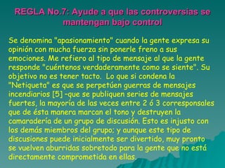 REGLA No.7: Ayude a que las controversias se mantengan bajo control Se denomina "apasionamiento" cuando la gente expresa su opinión con mucha fuerza sin ponerle freno a sus emociones. Me refiero al tipo de mensaje al que la gente responde "cuéntenos verdaderamente como se siente". Su objetivo no es tener tacto.  Lo que si condena la "Netiqueta" es que se perpetúen guerras de mensajes incendiarios [5] –que se publiquen series de mensajes fuertes, la mayoría de las veces entre 2 ó 3 corresponsales que de ésta manera marcan el tono y destruyen la camaradería de un grupo de discusión. Esto es injusto con los demás miembros del grupo; y aunque este tipo de discusiones puede inicialmente ser divertido, muy pronto se vuelven aburridas sobretodo para la gente que no está directamente comprometida en ellas .  