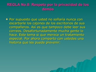 REGLA No.8: Respeto por la privacidad de los demás Por supuesto que usted no soñaría nunca con escarbarle los cajones de los escritorios de sus compañeros. Así es que tampoco debe leer sus correos. Desafortunadamente mucha gente lo hace. Este tema si que merece un tratamiento especial. Por ahora comparto con ustedes una historia que les puede prevenir:  