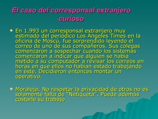 En 1.993 un corresponsal extranjero muy estimado del periódico Los Ángeles Times en la oficina de Moscú, fue sorprendido leyendo el correo de uno de sus compañeros. Sus colegas comenzaron a sospechar cuando los sistemas comenzaron a indicar que alguien se había metido a su computador a revisar los correos en horas en que ellos no habían estado trabajando en éste. Decidieron entonces montar un operativo.  Moraleja: No respetar la privacidad de otros no es solamente falta de “Netiqueta”. Puede además costarle su trabajo  El caso del corresponsal extranjero curioso 