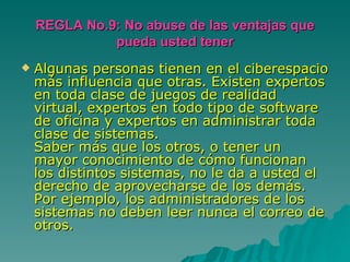 REGLA No.9: No abuse de las ventajas que pueda usted tener Algunas personas tienen en el ciberespacio más influencia que otras. Existen expertos en toda clase de juegos de realidad virtual, expertos en todo tipo de software de oficina y expertos en administrar toda clase de sistemas. Saber más que los otros, o tener un mayor conocimiento de cómo funcionan los distintos sistemas, no le da a usted el derecho de aprovecharse de los demás. Por ejemplo, los administradores de los sistemas no deben leer nunca el correo de otros. 