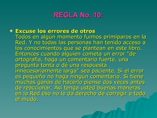 REGLA No. 10: Excuse los errores de otros Todos en algún momento fuimos primíparos en la Red. Y no todas las personas han tenido acceso a los conocimientos que se plantean en este libro. Entonces cuando alguien cometa un error "de ortografía, haga un comentario fuerte, una pregunta tonta o dé una respuesta innecesariamente larga" sea paciente. Si el error es pequeño no haga ningún comentario. Si tiene muchas ganas de hacerlo piense dos veces antes de reaccionar. Así tenga usted buenas maneras en la Red eso no le da derecho de corregir a todo el mudo. 