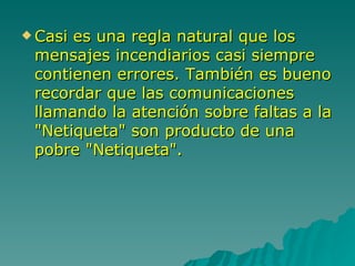 Casi es una regla natural que los mensajes incendiarios casi siempre contienen errores. También es bueno recordar que las comunicaciones llamando la atención sobre faltas a la "Netiqueta" son producto de una pobre "Netiqueta".  