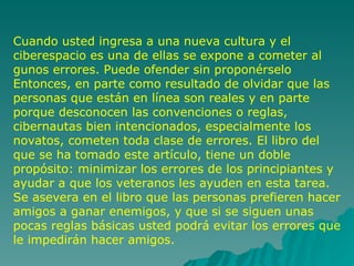 Cuando usted ingresa a una nueva cultura y el ciberespacio es una de ellas se expone a cometer al gunos errores. Puede ofender sin proponérselo Entonces, en parte como resultado de olvidar que las personas que están en línea son reales y en parte porque desconocen las convenciones o reglas, cibernautas bien intencionados, especialmente los novatos, cometen toda clase de errores. El libro del que se ha tomado este artículo, tiene un doble propósito: minimizar los errores de los principiantes y ayudar a que los veteranos les ayuden en esta tarea. Se asevera en el libro que las personas prefieren hacer amigos a ganar enemigos, y que si se siguen unas pocas reglas básicas usted podrá evitar los errores que le impedirán hacer amigos.  