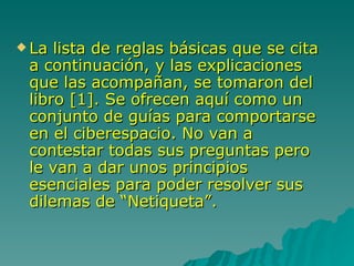 La lista de reglas básicas que se cita a continuación, y las explicaciones que las acompañan, se tomaron del libro [1]. Se ofrecen aquí como un conjunto de guías para comportarse en el ciberespacio. No van a contestar todas sus preguntas pero le van a dar unos principios esenciales para poder resolver sus dilemas de “Netiqueta”. 