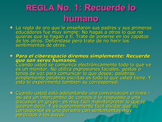 REGLA  No. 1: Recuerde lo humano La regla de oro que le enseñaron sus padres y sus primeros educadores fue muy simple: No hagas a otros lo que no quieras que te hagan a ti. Trate de ponerse en los zapatos de los otros. Defiéndase pero trate de no herir los sentimientos de otros.  Para el ciberespacio diremos simplemente: Recuerde que son seres humanos. Cuando usted se comunica electrónicamente todo lo que ve es un monitor. No utiliza expresiones faciales, gestos o tonos de voz para comunicar lo que desea; palabras, simplemente palabras escritas es todo lo que usted tiene. Y esto lo experimenta también su corresponsal. Cuando usted está adelantando una conversación el línea –así sea un intercambio de correos o la respuesta a una discusión en grupo– es muy fácil malinterpretar lo que le quieren decir. Y es supremamente fácil olvidar que su corresponsal es una persona con sentimientos muy parecidos a los suyos. 