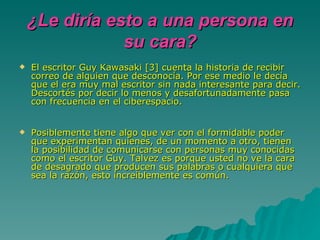El escritor Guy Kawasaki [3] cuenta la historia de recibir correo de alguien que desconocía. Por ese medio le decía que el era muy mal escritor sin nada interesante para decir. Descortés por decir lo menos y desafortunadamente pasa con frecuencia en el ciberespacio. Posiblemente tiene algo que ver con el formidable poder que experimentan quienes, de un momento a otro, tienen la posibilidad de comunicarse con personas muy conocidas como el escritor Guy. Talvez es porque usted no ve la cara de desagrado que producen sus palabras o cualquiera que sea la razón, esto increíblemente es común. ¿Le diría esto a una persona en su cara? 