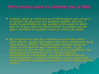Otro motivo para no ofender por la Red. Cuándo usted se comunica en el ciberespacio por correo o en grupos de discusión sus palabras quedan escritas. Y existe la posibilidad de que queden archivadas en algún sitio en el que usted no tiene control. Es posible que en algún momento se puedan volver en contra de usted. No olvidemos el caso de un famoso usuario del correo, Oliver North, usuario del sistema de correo electrónico de la Casa Blanca, PROFS. Diligentemente borraba todas las notas incriminatorias que mandaba o recibía. Lo que ignoraba era que en algún otro sitio de la Casa Blanca, los encargados de sistemas con la misma diligencia alimentaban el computador que almacenaba todas las comunicaciones. Cuando fue llamado a juicio, todas esas comunicaciones archivadas se usaron como evidencia en su contra  