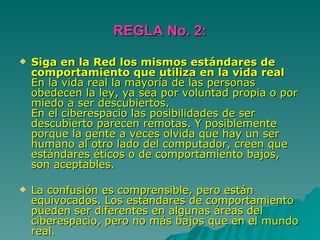 REGLA No. 2: Siga en la Red los mismos estándares de comportamiento que utiliza en la vida real En la vida real la mayoría de las personas obedecen la ley, ya sea por voluntad propia o por miedo a ser descubiertos.  En el ciberespacio las posibilidades de ser descubierto parecen remotas. Y posiblemente porque la gente a veces olvida que hay un ser humano al otro lado del computador, creen que estándares éticos o de comportamiento bajos, son aceptables. La confusión es comprensible, pero están equivocados. Los estándares de comportamiento pueden ser diferentes en algunas áreas del ciberespacio, pero no más bajos que en el mundo real. 