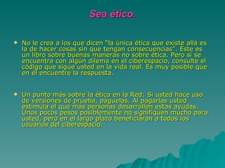 Sea ético. No le crea a los que dicen “la única ética que existe allá es la de hacer cosas sin que tengan consecuencias”. Este es un libro sobre buenas maneras no sobre ética. Pero si se encuentra con algún dilema en el ciberespacio, consulte el código que sigue usted en la vida real. Es muy posible que en él encuentre la respuesta. Un punto más sobre la ética en la Red: Si usted hace uso de versiones de prueba, páguelas. Al pagarlas usted estimula el que más personas desarrollen estas ayudas. Unos pocos pesos posiblemente no signifiquen mucho para usted, pero en el largo plazo beneficiaran a todos los usuarios del ciberespacio. 