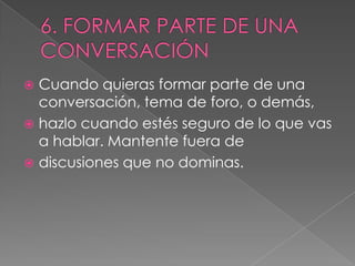  Cuando quieras formar parte de una
  conversación, tema de foro, o demás,
 hazlo cuando estés seguro de lo que vas
  a hablar. Mantente fuera de
 discusiones que no dominas.
 