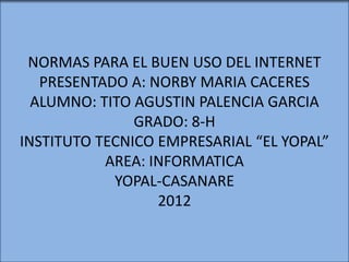 NORMAS PARA EL BUEN USO DEL INTERNET
   PRESENTADO A: NORBY MARIA CACERES
  ALUMNO: TITO AGUSTIN PALENCIA GARCIA
               GRADO: 8-H
INSTITUTO TECNICO EMPRESARIAL “EL YOPAL”
           AREA: INFORMATICA
            YOPAL-CASANARE
                  2012
 