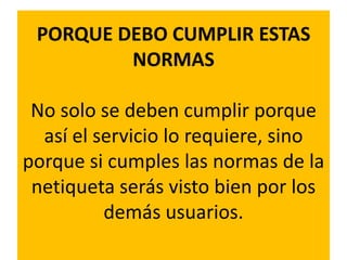 PORQUE DEBO CUMPLIR ESTAS
         NORMAS

 No solo se deben cumplir porque
  así el servicio lo requiere, sino
porque si cumples las normas de la
 netiqueta serás visto bien por los
          demás usuarios.
 