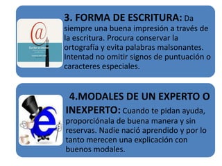 3. FORMA DE ESCRITURA: Da
siempre una buena impresión a través de
la escritura. Procura conservar la
ortografía y evita palabras malsonantes.
Intentad no omitir signos de puntuación o
caracteres especiales.


 4.MODALES DE UN EXPERTO O
INEXPERTO: Cuando te pidan ayuda,
proporciónala de buena manera y sin
reservas. Nadie nació aprendido y por lo
tanto merecen una explicación con
buenos modales.
 