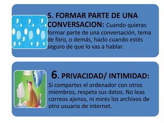 5. FORMAR PARTE DE UNA
CONVERSACION: Cuando quieras
formar parte de una conversación, tema
de foro, o demás, hazlo cuando estés
seguro de que lo vas a hablar.



 6. PRIVACIDAD/ INTIMIDAD:
Si compartes el ordenador con otros
miembros, respeta sus datos. No leas
correos ajenos, ni mires los archivos de
otro usuario de internet.
 