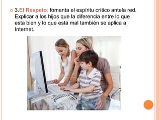    3.El Respeto: fomenta el espíritu crítico antela red.
    Explicar a los hijos que la diferencia entre lo que
    esta bien y lo que está mal también se aplica a
    Internet.
 