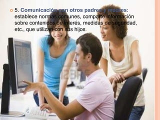    5. Comunicación con otros padres y madres:
    establece normas comunes, comparte información
    sobre contenidos de interés, medidas de seguridad,
    etc., que utilizan con sus hijos.
 