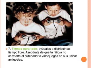    7. Tiempo para todo: ayúdales a distribuir su
    tiempo libre. Asegúrate de que tu niño/a no
    convierte el ordenador o videojuegos en sus únicos
    amigos/as.
 