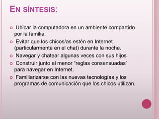EN SÍNTESIS:
  Ubicar la computadora en un ambiente compartido
  por la familia.
 Evitar que los chicos/as estén en Internet
  (particularmente en el chat) durante la noche.
 Navegar y chatear algunas veces con sus hijos

 Construir junto al menor “reglas consensuadas”
  para navegar en Internet.
 Familiarizarse con las nuevas tecnologías y los
  programas de comunicación que los chicos utilizan.
 