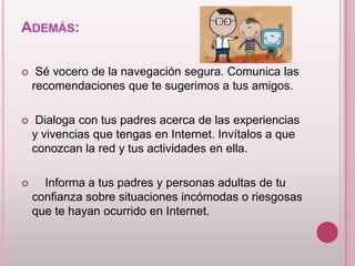 ADEMÁS:

    Sé vocero de la navegación segura. Comunica las
    recomendaciones que te sugerimos a tus amigos.

    Dialoga con tus padres acerca de las experiencias
    y vivencias que tengas en Internet. Invítalos a que
    conozcan la red y tus actividades en ella.

     Informa a tus padres y personas adultas de tu
    confianza sobre situaciones incómodas o riesgosas
    que te hayan ocurrido en Internet.
 