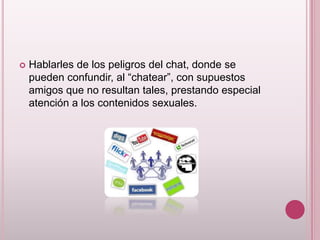    Hablarles de los peligros del chat, donde se
    pueden confundir, al “chatear”, con supuestos
    amigos que no resultan tales, prestando especial
    atención a los contenidos sexuales.
 