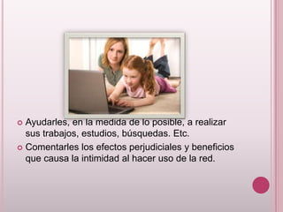  Ayudarles, en la medida de lo posible, a realizar
  sus trabajos, estudios, búsquedas. Etc.
 Comentarles los efectos perjudiciales y beneficios
  que causa la intimidad al hacer uso de la red.
 