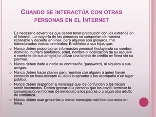 CUANDO SE INTERACTÚA CON OTRAS
           PERSONAS EN EL INTERNET

    Es necesario advertirles que deben tener precaución con los extraños en
    el Internet. La mayoría de las personas se comportan de manera
    razonable y decente en línea, pero algunos son groseros, mal
    intencionados incluso criminales. Enséñeles a sus hijos que:
   Nunca deben proporcionar información personal (incluyendo su nombre,
    domicilio, número telefónico, edad, nombre o localización de su escuela
    o nombres de sus amigos) o utilizar una tarjeta de crédito en línea sin su
    permiso.
   Nunca deben darle a nadie su contraseña (password), ni siquiera a sus
    amigos.
   Nunca deben hacer planes para reunirse con alguien a quien hayan
    conocido en línea excepto si usted lo aprueba y los acompaña a un lugar
    público.
   Nunca deben responder a mensajes que los confundan o los hagan
    sentir incómodos. Deben ignorar a la persona que los envió, terminar la
    comunicación e informar de inmediato a los padres o a algún otro adulto
    de confianza.
   Nunca deben usar groserías o enviar mensajes mal intencionados en
    línea.
 