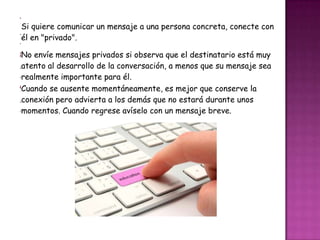 7
 Si quiere comunicar un mensaje a una persona concreta, conecte con
.
 él en "privado".
-
8 envíe mensajes privados si observa que el destinatario está muy
 No
.atento al desarrollo de la conversación, a menos que su mensaje sea
-realmente importante para él.
9Cuando se ausente momentáneamente, es mejor que conserve la
.conexión pero advierta a los demás que no estará durante unos
-momentos. Cuando regrese avíselo con un mensaje breve.
 