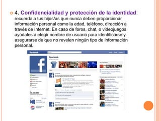    4. Confidencialidad y protección de la identidad:
    recuerda a tus hijos/as que nunca deben proporcionar
    información personal como la edad, teléfono, dirección a
    través de Internet. En caso de foros, chat, o videojuegos
    ayúdales a elegir nombre de usuario para identificarse y
    asegurarse de que no revelen ningún tipo de información
    personal.
 