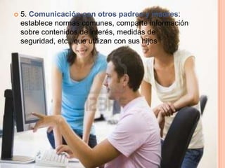    5. Comunicación con otros padres y madres:
    establece normas comunes, comparte información
    sobre contenidos de interés, medidas de
    seguridad, etc., que utilizan con sus hijos.
 