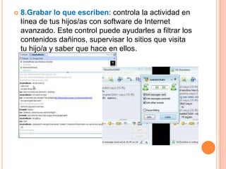    8.Grabar lo que escriben: controla la actividad en
    línea de tus hijos/as con software de Internet
    avanzado. Este control puede ayudarles a filtrar los
    contenidos dañinos, supervisar lo sitios que visita
    tu hijo/a y saber que hace en ellos.
 
