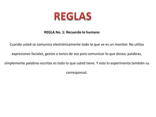 REGLA No. 1: Recuerde lo humano


   Cuando usted se comunica electrónicamente todo lo que ve es un monitor. No utiliza

    expresiones faciales, gestos o tonos de voz para comunicar lo que desea; palabras,

simplemente palabras escritas es todo lo que usted tiene. Y esto lo experimenta también su

                                      corresponsal.
 