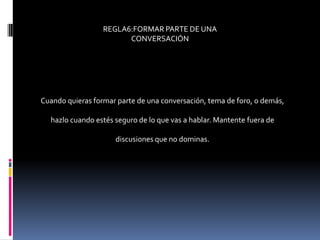 REGLA6:FORMAR PARTE DE UNA
                        CONVERSACIÓN




Cuando quieras formar parte de una conversación, tema de foro, o demás,

  hazlo cuando estés seguro de lo que vas a hablar. Mantente fuera de

                     discusiones que no dominas.
 