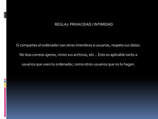 REGLA7: PRIVACIDAD / INTIMIDAD




Si compartes el ordenador con otros miembros o usuarios, respeta sus datos.

  No leas correos ajenos, mires sus archivos, etc... Esto es aplicable tanto a

   usuarios que usen tu ordenador, como otros usuarios que no lo hagan.
 