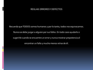 REGLA8: ERRORES Y DEFECTOS




Recuerda que TODOS somos humanos y por lo tanto, todos nos equivocamos.

   Nunca se debe juzgar a alguien por sus fallos. En todo caso ayudarlo o

   sugerirle cuando se encuentre un error y nunca mostrar prepotencia al

              encontrar un fallo y mucho menos reírse de él.
 