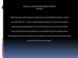 REGLA 10:USO DE DOCUMENTACIÓN Y
                              AYUDA



  Normalmente cada programa, aplicación, comunidad de internet, red de

  conversación, etc... tiene su propia documentación, secciones de ayuda,

   páginas web donde explican su funcionamiento y una sección de FAQs

   (Frequently Answers & Questions o en español Preguntas y Respuestas

Frecuentes) donde se comentan los problemas y hacen recomendaciones para

                      que las cosas funcionen mejor.
 