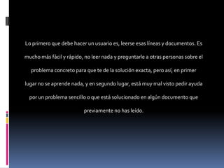 Lo primero que debe hacer un usuario es, leerse esas líneas y documentos. Es

mucho más fácil y rápido, no leer nada y preguntarle a otras personas sobre el

  problema concreto para que te de la solución exacta, pero así, en primer

lugar no se aprende nada, y en segundo lugar, está muy mal visto pedir ayuda

  por un problema sencillo o que está solucionado en algún documento que

                          previamente no has leído.
 