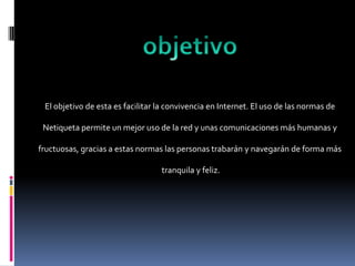 El objetivo de esta es facilitar la convivencia en Internet. El uso de las normas de

 Netiqueta permite un mejor uso de la red y unas comunicaciones más humanas y

fructuosas, gracias a estas normas las personas trabarán y navegarán de forma más

                                  tranquila y feliz.
 