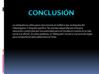 La netiqueta se utiliza para comunicarse en la Red o sea, la etiqueta del
Ciberespacio. Y etiqueta significa “las normas requeridas por la buena
educación o prescritas por una autoridad para ser tenidas en cuenta en la vida
social o la oficial”. En otras palabras, la “Netiqueta” encierra una serie de reglas
para comportarse adecuadamente en línea.
 