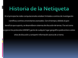 En el principio las redes computacionales estaban limitadas a centros de investigación

       científica y centros universitarios avanzados. Con el tiempo y debido al gran

  beneficio que suponía, se desarrollaron sistemas de discusión de temas. Fue así como

surgieron los protocolos USENET; gente de cualquier lugar geográfico podía entrar a estos

             sitios de discusión y compartir información acerca de un tema.
 
