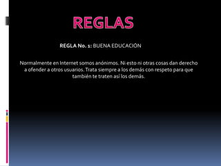 REGLA No. 1: BUENA EDUCACIÓN


Normalmente en Internet somos anónimos. Ni esto ni otras cosas dan derecho
 a ofender a otros usuarios. Trata siempre a los demás con respeto para que
                      también te traten así los demás.
 