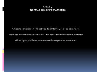 REGLA 3:
                     NORMAS DE COMPORTAMIENTO




   Antes de participar en una actividad en Internet, se debe observar la

conducta, costumbres y normas del sitio. No se tendrá derecho a protestar

      si hay algún problema y antes no se han repasado las normas.
 