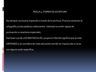 REGLA 4: FORMA DE ESCRITURA


Da siempre una buena impresión a través de la escritura. Procura conservar la

ortografía y evita palabras malsonantes. Intentad no omitir signos de

puntuación o caracteres especiales.

Haz buen uso de LAS MAYÚSCULAS, ya que en Internet significa que se está

GRITANDO y se considera de mala educación escribir en mayúsculas si no es

con alguna razón específica.
 