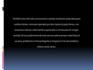 También esta mal visto una escritura usando caracteres especiales para

 sustituir letras, como por ejemplo 3scr1b1r t3xt0s d3 3st4 f0rm4, con

  excesivos colores o alternando mayúsculas y minúsculas sin ningún

sentido. El incumplimiento de esta norma suele acarrear mala fama al

  usuario, problemas e incluso llegarlo a marginar en la comunidad si

                         reitera varias veces.
 