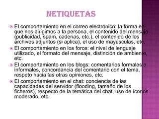  El comportamiento en el correo electrónico: la forma en
que nos dirigimos a la persona, el contenido del mensaje
(publicidad, spam, cadenas, etc.), el contenido de los
archivos adjuntos (si aplica), el uso de mayúsculas, etc.
 El comportamiento en los foros: el nivel de lenguaje
utilizado, el formato del mensaje, distinción de ambiente,
etc.
 El comportamiento en los blogs: comentarios formales o
informales, concordancia del comentario con el tema,
respeto hacia las otras opiniones, etc.
 El comportamiento en el chat: conciencia de las
capacidades del servidor (flooding, tamaño de los
ficheros), respecto de la temática del chat, uso de íconos
moderado, etc.
 