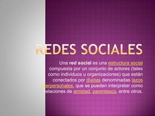 Una red social es una estructura social
compuesta por un conjunto de actores (tales
como individuos u organizaciones) que están
conectados por díadas denominadas lazos
interpersonales, que se pueden interpretar como
relaciones de amistad, parentesco, entre otros.
 