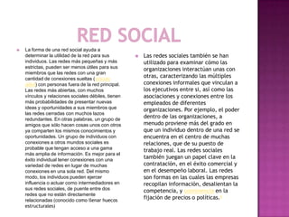  La forma de una red social ayuda a
determinar la utilidad de la red para sus
individuos. Las redes más pequeñas y más
estrictas, pueden ser menos útiles para sus
miembros que las redes con una gran
cantidad de conexiones sueltas (vínculo
débil) con personas fuera de la red principal.
Las redes más abiertas, con muchos
vínculos y relaciones sociales débiles, tienen
más probabilidades de presentar nuevas
ideas y oportunidades a sus miembros que
las redes cerradas con muchos lazos
redundantes. En otras palabras, un grupo de
amigos que sólo hacen cosas unos con otros
ya comparten los mismos conocimientos y
oportunidades. Un grupo de individuos con
conexiones a otros mundos sociales es
probable que tengan acceso a una gama
más amplia de información. Es mejor para el
éxito individual tener conexiones con una
variedad de redes en lugar de muchas
conexiones en una sola red. Del mismo
modo, los individuos pueden ejercer
influencia o actuar como intermediadores en
sus redes sociales, de puente entre dos
redes que no están directamente
relacionadas (conocido como llenar huecos
estructurales)
 Las redes sociales también se han
utilizado para examinar cómo las
organizaciones interactúan unas con
otras, caracterizando las múltiples
conexiones informales que vinculan a
los ejecutivos entre si, así como las
asociaciones y conexiones entre los
empleados de diferentes
organizaciones. Por ejemplo, el poder
dentro de las organizaciones, a
menudo proviene más del grado en
que un individuo dentro de una red se
encuentra en el centro de muchas
relaciones, que de su puesto de
trabajo real. Las redes sociales
también juegan un papel clave en la
contratación, en el éxito comercial y
en el desempeño laboral. Las redes
son formas en las cuales las empresas
recopilan información, desalientan la
competencia, y connivencia en la
fijación de precios o políticas.6
 
