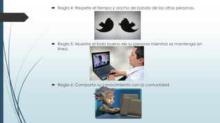  Regla 4: Respete el tiempo y ancho de banda de las otras personas.

 Regla 5: Muestre el lado bueno de su persona mientras se mantenga en
línea.

 Regla 6: Comparta su conocimiento con la comunidad.

 